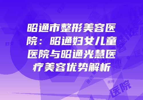 昭通市整形美容医院：昭通妇女儿童医院与昭通光慧医疗美容优势解析