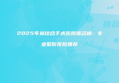 2025年鼻综合手术医院排名榜：专业整形医院推荐