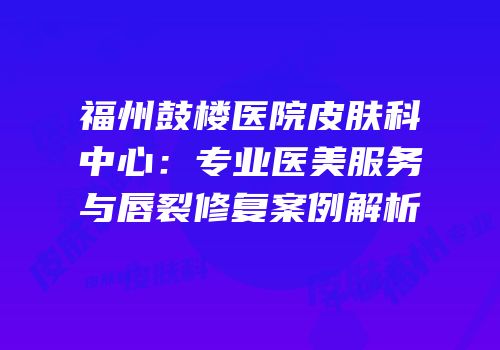 福州鼓楼医院皮肤科中心：专业医美服务与唇裂修复案例解析