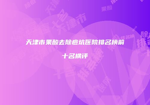 天津市果酸去除痘坑医院排名榜前十名横评