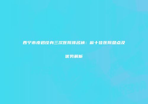 西宁市皮秒纹身三次医院排名榜：前十佳医院盘点及优势解析