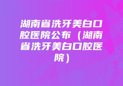 湖南省洗牙美白口腔医院公布（湖南省洗牙美白口腔医院）