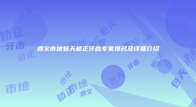 遵义市地包天矫正牙齿专家排名及详细介绍