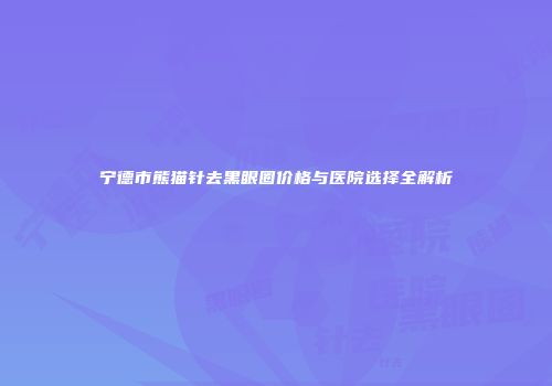 宁德市熊猫针去黑眼圈价格与医院选择全解析