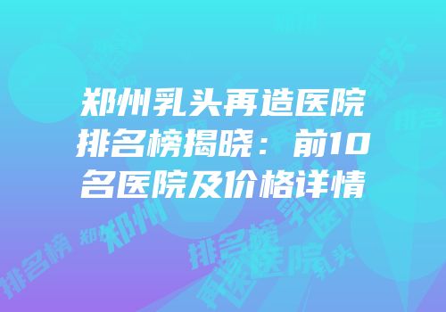 郑州乳头再造医院排名榜揭晓：前10名医院及价格详情