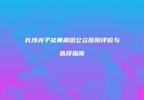 长沙光子祛黄褐斑公立医院评价与选择指南
