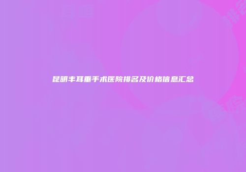 昆明丰耳垂手术医院排名及价格信息汇总