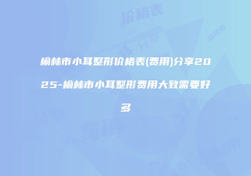 榆林市小耳整形价格表(费用)分享2025-榆林市小耳整形费用大致需要好多