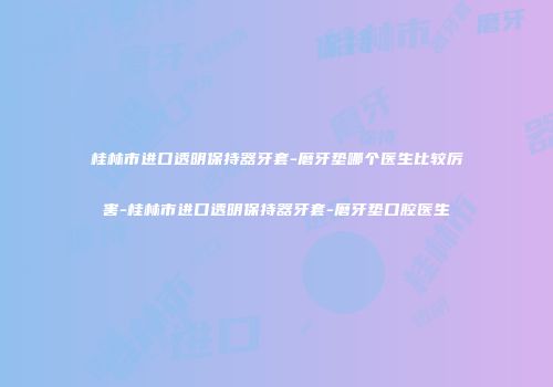 桂林市进口透明保持器牙套-磨牙垫哪个医生比较厉害-桂林市进口透明保持器牙套-磨牙垫口腔医生