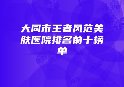 大同市王者风范美肤医院排名前十榜单
