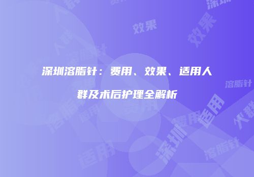 深圳溶脂针：费用、效果、适用人群及术后护理全解析
