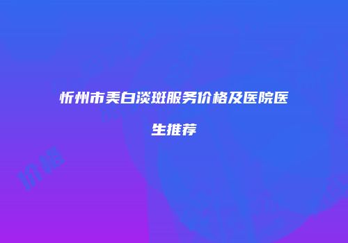 忻州市美白淡斑服务价格及医院医生推荐
