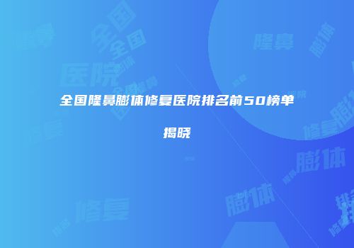 全国隆鼻膨体修复医院排名前50榜单揭晓