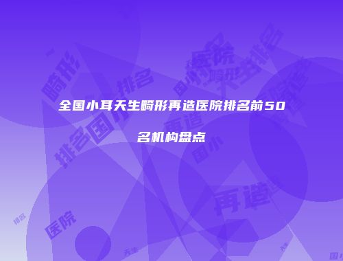 全国小耳天生畸形再造医院排名前50名机构盘点