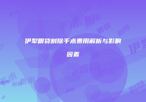 伊犁眼袋割除手术费用解析与影响因素