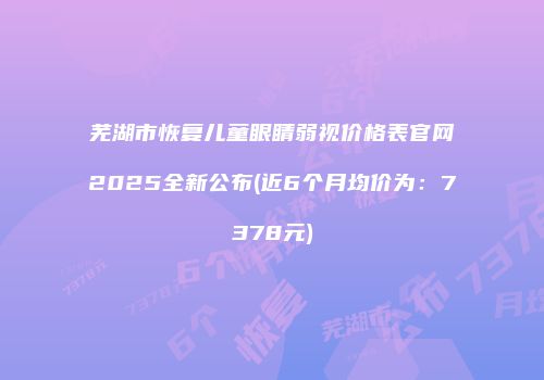 芜湖市恢复儿童眼睛弱视价格表官网2025全新公布(近6个月均价为：7378元)