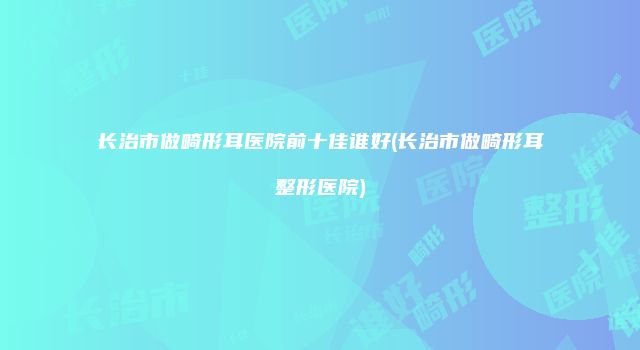 长治市做畸形耳医院前十佳谁好(长治市做畸形耳整形医院)