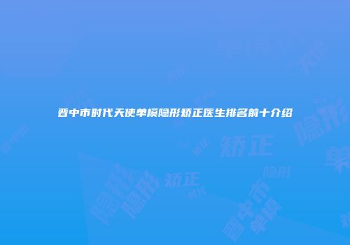 晋中市时代天使单模隐形矫正医生排名前十介绍