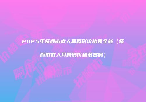 2025年抚顺市成人耳畸形价格表全新（抚顺市成人耳畸形价格很高吗）