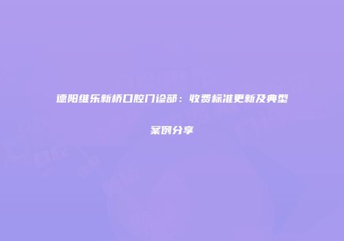 德阳维乐新桥口腔门诊部：收费标准更新及典型案例分享