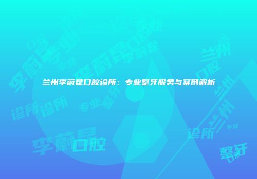 兰州李蔚昆口腔诊所：专业整牙服务与案例解析