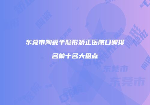 东莞市陶瓷半隐形矫正医院口碑排名前十名大盘点