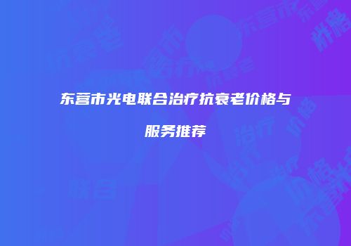 东营市光电联合治疗抗衰老价格与服务推荐