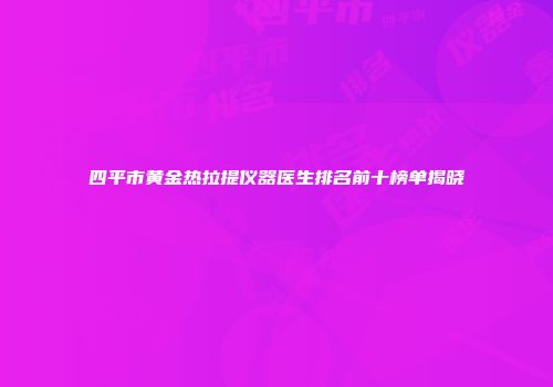 四平市黄金热拉提仪器医生排名前十榜单揭晓