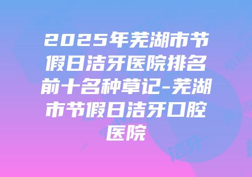 2025年芜湖市节假日洁牙医院排名前十名种草记-芜湖市节假日洁牙口腔医院