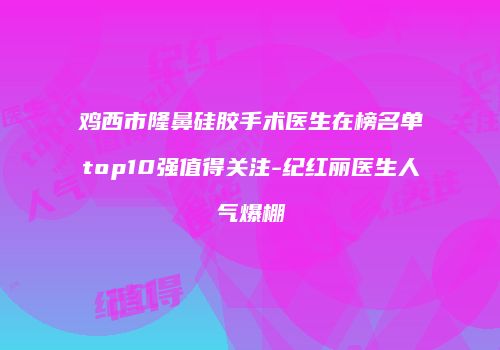 鸡西市隆鼻硅胶手术医生在榜名单top10强值得关注-纪红丽医生人气爆棚