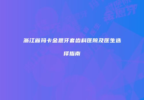 浙江省玛卡金恩牙套齿科医院及医生选择指南