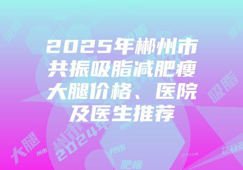 2025年郴州市共振吸脂减肥瘦大腿价格、医院及医生推荐