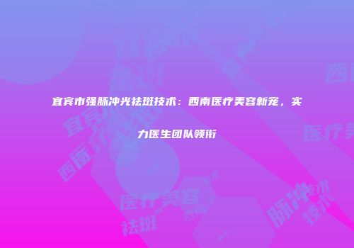 宜宾市强脉冲光祛斑技术：西南医疗美容新宠，实力医生团队领衔