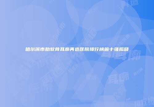 哈尔滨市肋软骨耳廓再造医院排行榜前十强揭晓