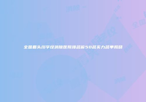 全国眉头川字纹消除医院排名前50名实力名单揭晓