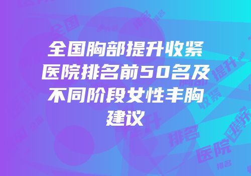 全国胸部提升收紧医院排名前50名及不同阶段女性丰胸建议