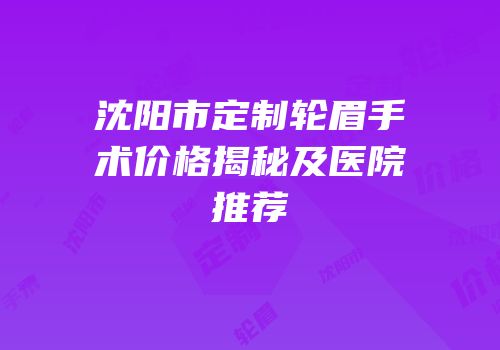 沈阳市定制轮眉手术价格揭秘及医院推荐