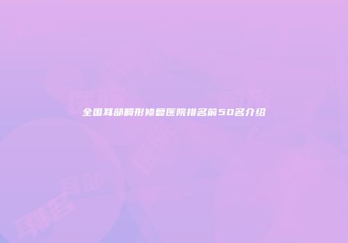 全国耳部畸形修复医院排名前50名介绍