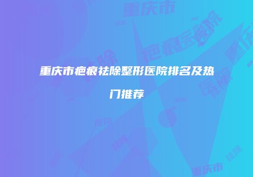 重庆市疤痕祛除整形医院排名及热门推荐