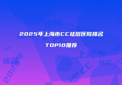 2025年上海市CC祛斑医院排名TOP10推荐