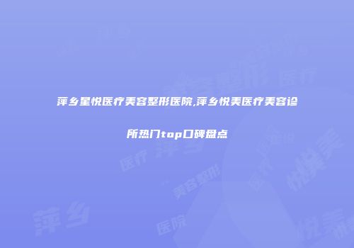萍乡星悦医疗美容整形医院,萍乡悦美医疗美容诊所热门top口碑盘点