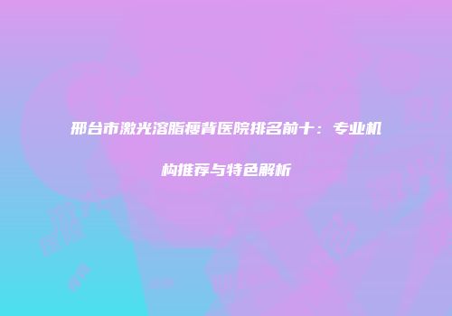 邢台市激光溶脂瘦背医院排名前十：专业机构推荐与特色解析