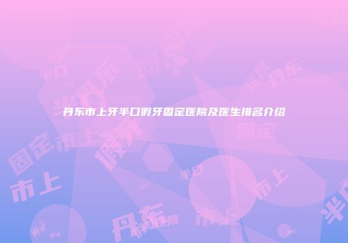 丹东市上牙半口假牙固定医院及医生排名介绍