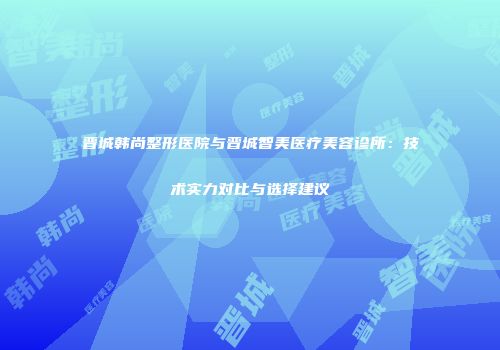 晋城韩尚整形医院与晋城智美医疗美容诊所：技术实力对比与选择建议