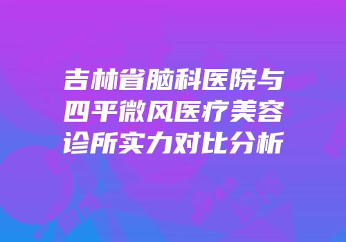 吉林省脑科医院与四平微风医疗美容诊所实力对比分析