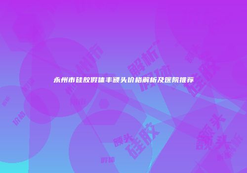 永州市硅胶假体丰额头价格解析及医院推荐