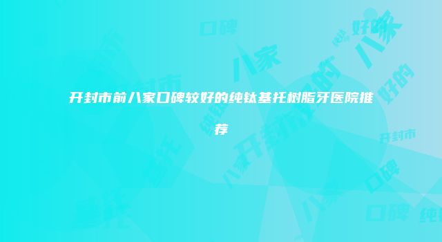 开封市前八家口碑较好的纯钛基托树脂牙医院推荐