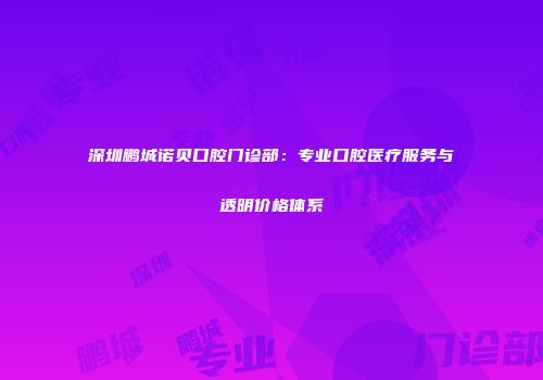 深圳鹏城诺贝口腔门诊部：专业口腔医疗服务与透明价格体系