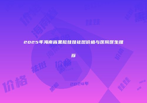 2025年海南省黑脸娃娃祛斑价格与医院医生推荐