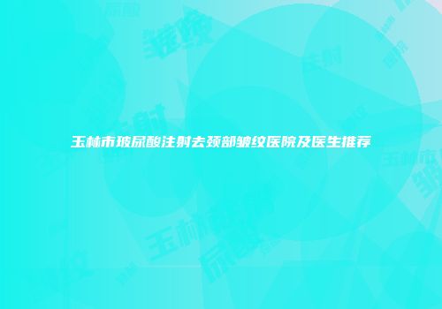 玉林市玻尿酸注射去颈部皱纹医院及医生推荐